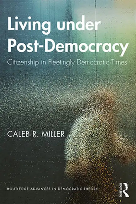 Living Under Post-Democracy: Citizenship in Fleetingly Democratic Times by Caleb R. Miller