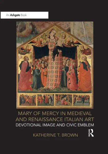Mary of Mercy in Medieval and Renaissance Italian Art: Devotional Image and Civic Emblem by Katherine T. Brown
