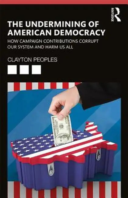 The Undermining of American Democracy: How Campaign Contributions Corrupt Our System and Harm Us All by Clayton D. Peoples