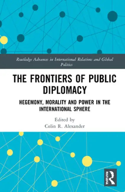 The Frontiers of Public Diplomacy: Hegemony, Morality and Power in the International Sphere by Colin Alexander