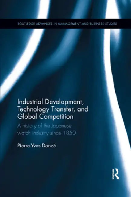 Industrial Development, Technology Transfer, and Global Competition: A History of the Japanese Watch Industry Since 1850 by Pierre-Yves Donze