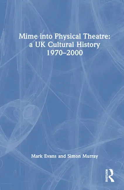 Mime Into Physical Theatre: A UK Cultural History 1970-2000 by Mark Evans