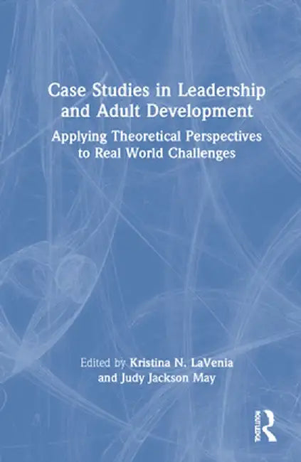 Case Studies in Leadership and Adult Development: Applying Theoretical Perspectives to Real World Challenges by Kristina N. LaVenia