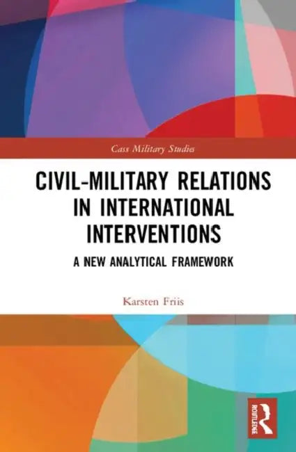 Civil-Military Relations in International Interventions: A New Analytical Framework by Friis Karsten