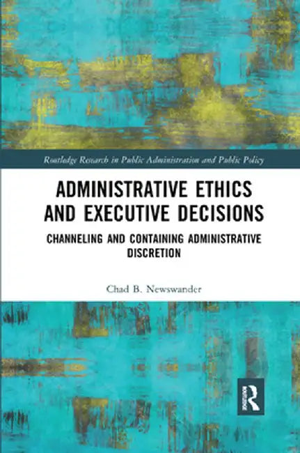 Administrative Ethics and Executive Decisions: Channeling and Containing Administrative Discretion by Chad B. Newswander