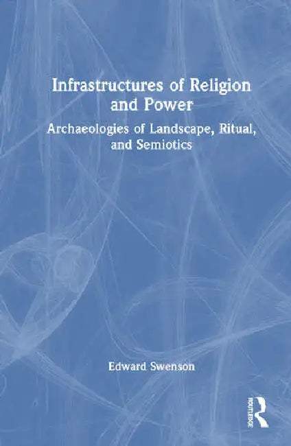 Infrastructures of Religion and Power: Archaeologies of Landscape, Ritual, and Semiotics by Swenson Edward