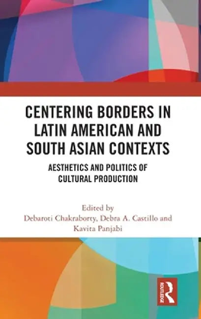 Centering Borders in Latin American and South Asian Contexts: Aesthetics and Politics of Cultural Production by Debaroti Chakraborty
