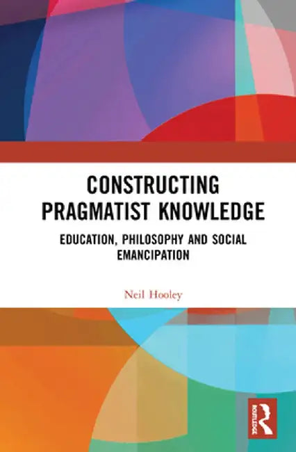 Constructing Pragmatist Knowledge: Education, Philosophy and Social Emancipation by Neil Hooley