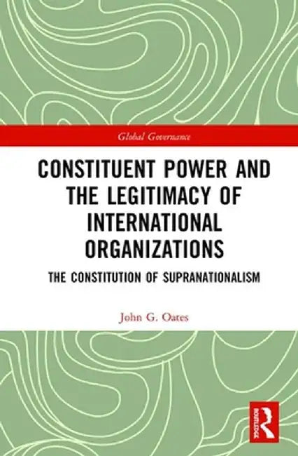 Constituent Power and the Legitimacy of International Organizations: The Constitution of Supranationalism by John G. Oates