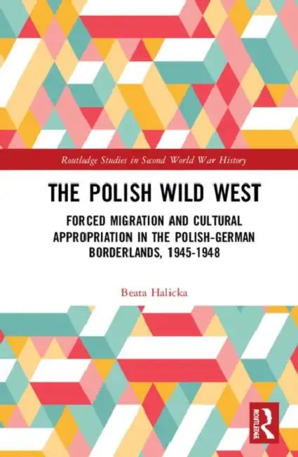 The Polish Wild West: Forced Migration and Cultural Appropriation in the Polish-German Borderlands, 1945-1948 by Halicka Beata