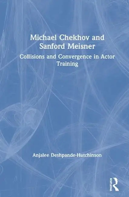 Michael Chekhov and Sanford Meisner: Collisions and Convergence in Actor Training by Anj Deshpande Hutchinson