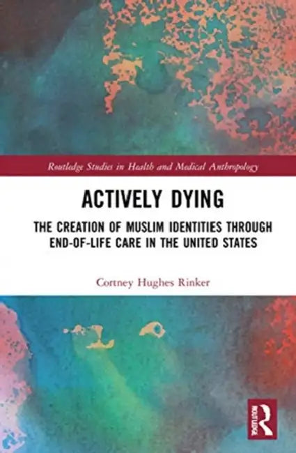 Actively Dying: The Creation of Muslim Identities Through End-Of-Life Care in the United States by Rinker Cortney Hughes