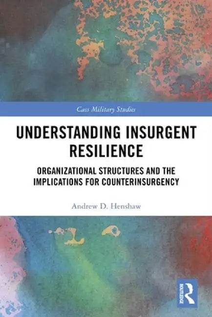 Understanding Insurgent Resilience: Organizational Structures and the Implications for Counterinsurgency by Andrew Henshaw