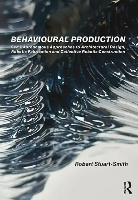 Behavioural Production: Semi-Autonomous Approaches to Architectural Design, Robotic Fabrication and Collective Robotic Construction by Robert Stuart-Smith