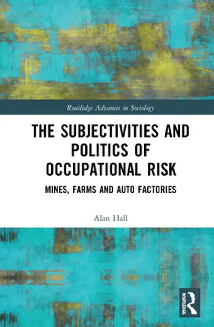 The Subjectivities and Politics of Occupational Risk: Mines, Farms and Auto Factories by Alan Hall