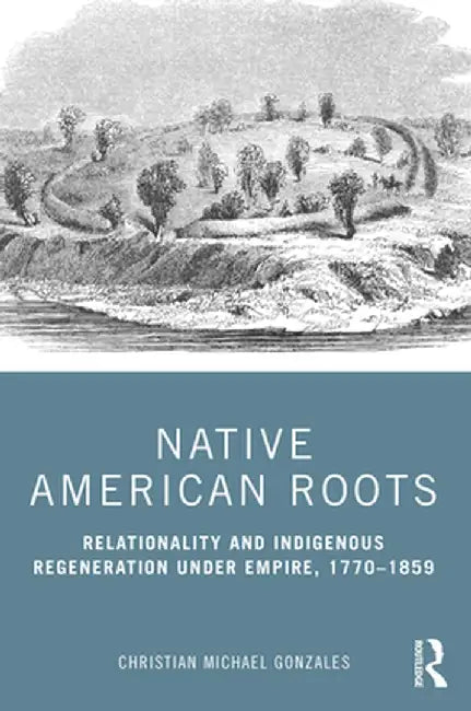 Native American Roots: Relationality and Indigenous Regeneration Under Empire, 1770-1859 by Christian Micha Gonzales
