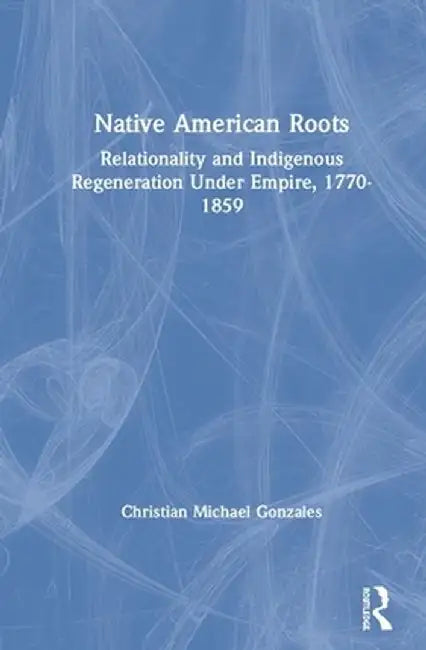 Native American Roots: Relationality and Indigenous Regeneration Under Empire, 1770-1859 by Christian Micha Gonzales