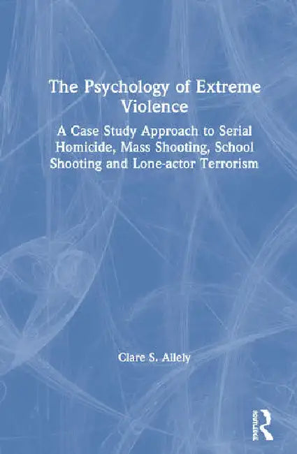 The Psychology of Extreme Violence: A Case Study Approach to Serial Homicide, Mass Shooting, School Shooting and Lone-Actor Terrorism by Allely Clare