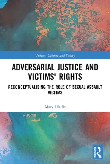 Adversarial Justice and Victims' Rights: Reconceptualising the Role of Sexual Assault Victims by Mary Iliadis