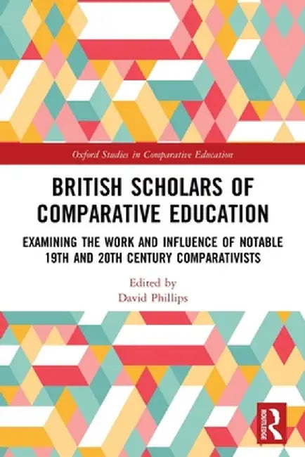 British Scholars of Comparative Education: Examining the Work and Influence of Notable 19th and 20th Century Comparativists by David Phillips
