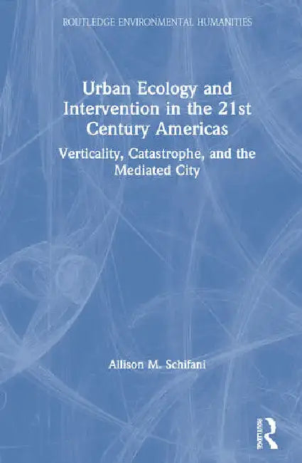 Urban Ecology and Intervention in the 21st Century Americas: Verticality, Catastrophe, and the Mediated City by Schifani Allison M.