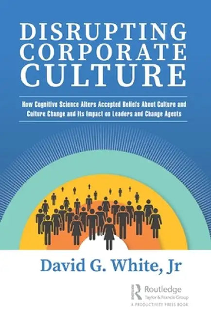 Disrupting Corporate Culture: How Cognitive Science Alters Accepted Beliefs about Culture and Culture Change and Its Impact on Leaders and Change Agen by David G. White Jr