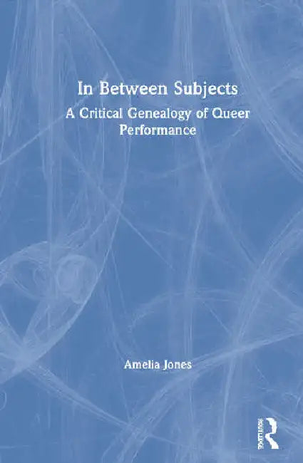 In Between Subjects: A Critical Genealogy of Queer Performance by Jones Amelia