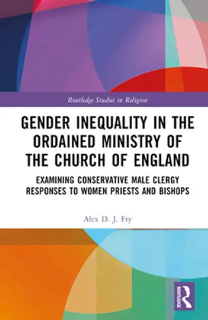 Gender Inequality in the Ordained Ministry of the Church of England: Examining Conservative Male Clergy Responses to Women Priests and Bishops by Alex D.J. Fry