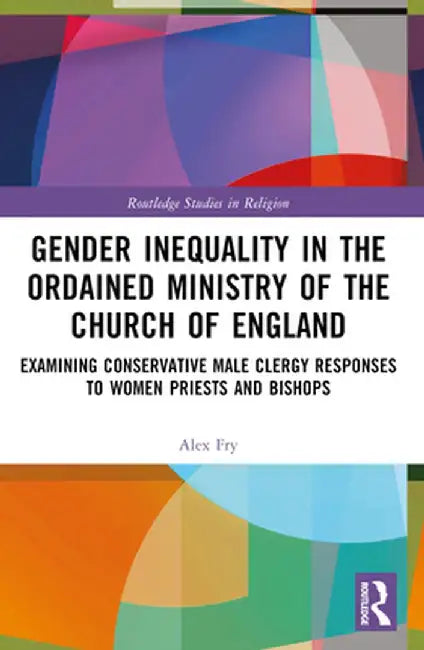 Gender Inequality in the Ordained Ministry of the Church of England: Examining Conservative Male Clergy Responses to Women Priests and Bishops by Alex D.J. Fry