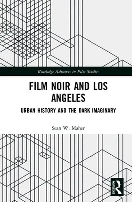 Film Noir and Los Angeles: Urban History and the Dark Imaginary by Sean W. Maher