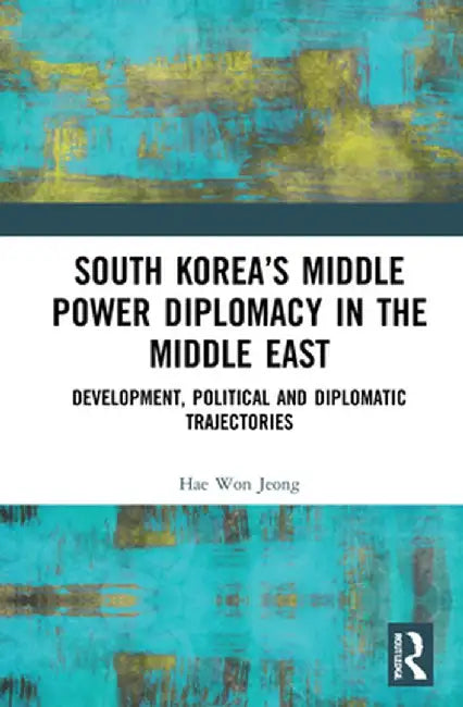 South Korea's Middle Power Diplomacy in the Middle East: Development, Political and Diplomatic Trajectories by Hae Won Jeong