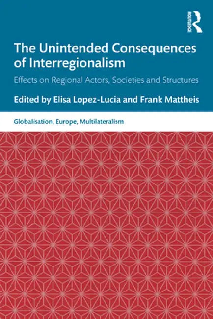 The Unintended Consequences of Interregionalism: Effects on Regional Actors, Societies and Structures by Elisa Lopez-Lucia