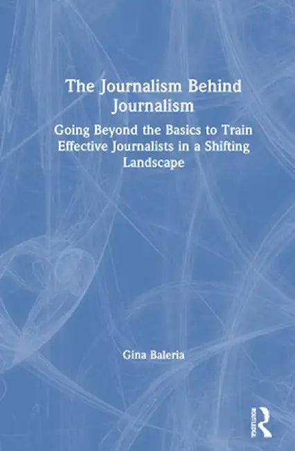 The Journalism Behind Journalism: Going Beyond the Basics to Train Effective Journalists in a Shifting Landscape by Gina Baleria