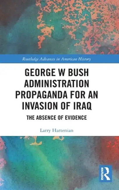 George W Bush Administration Propaganda for an Invasion of Iraq: The Absence of Evidence by Larry Hartenian