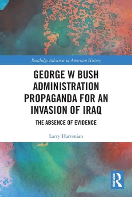 George W Bush Administration Propaganda for an Invasion of Iraq: The Absence of Evidence by Larry Hartenian