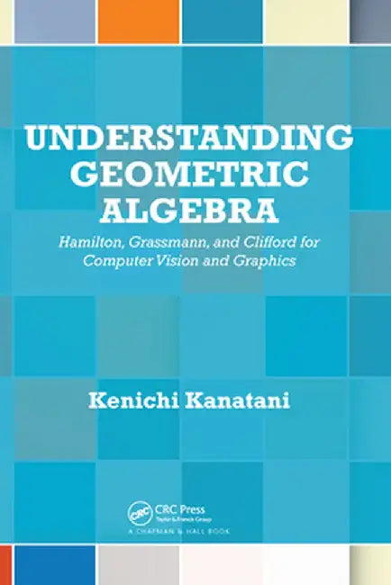 Understanding Geometric Algebra: Hamilton, Grassmann, and Clifford for Computer Vision and Graphics by Kenichi Kanatani