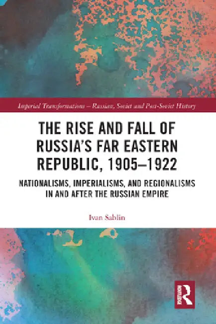 The Rise and Fall of Russia's Far Eastern Republic, 1905-1922: Nationalisms, Imperialisms, and Regionalisms in and After the Russian Empire by Ivan Sablin