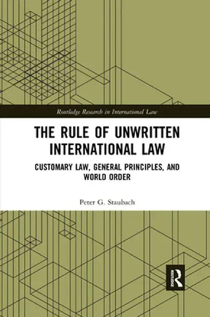 The Rule of Unwritten International Law: Customary Law, General Principles, and World Order by Peter G. Staubach