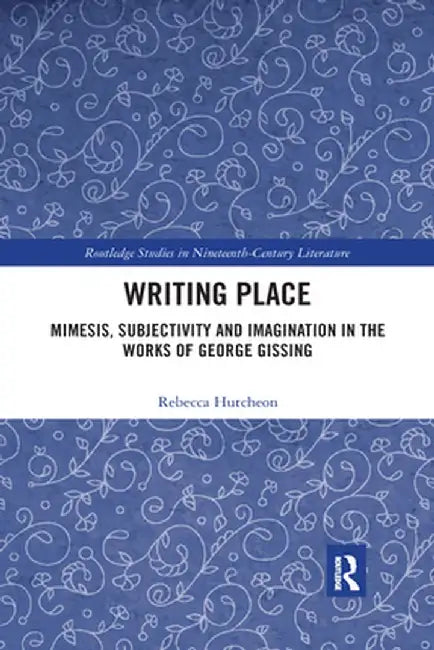 Writing Place: Mimesis, Subjectivity and Imagination in the Works of George Gissing by Rebecca Hutcheon
