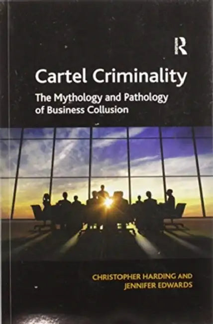 Cartel Criminality: The Mythology and Pathology of Business Collusion by Christopher Harding