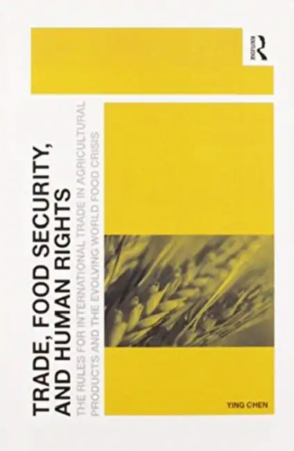 Trade, Food Security, and Human Rights: The Rules for International Trade in Agricultural Products and the Evolving World Food Crisis by Chen Ying