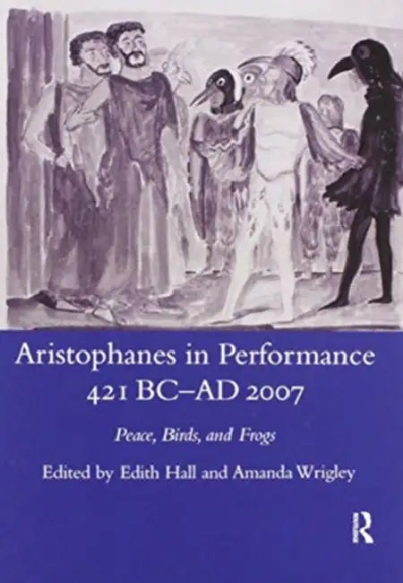 Aristophanes in Performance 421 BC-AD 2007: Peace, Birds and Frogs by Edith Hall