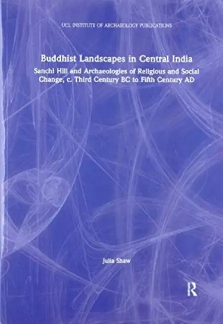 Buddhist Landscapes in Central India: Sanchi Hill and Archaeologies of Religious and Social Change, C. Third Century BC to Fifth Century AD by Julia Shaw