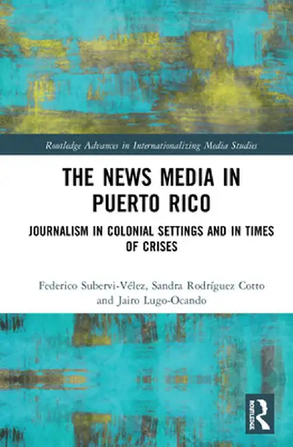The News Media in Puerto Rico: Journalism in Colonial Settings and in Times of Crises by Federico Subervi-Vélez