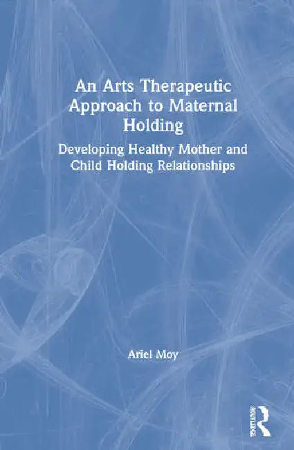 An Arts Therapeutic Approach to Maternal Holding: Developing Healthy Mother and Child Holding Relationships by Moy Ariel