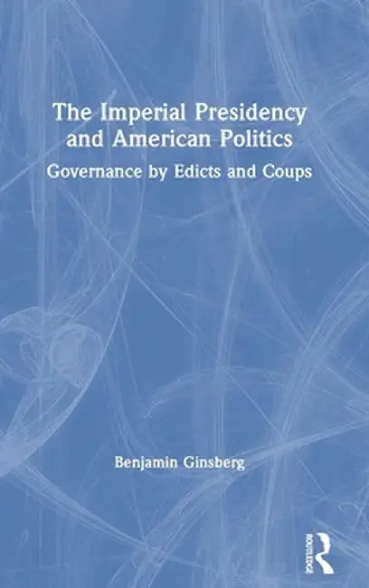 The Imperial Presidency and American Politics: Governance by Edicts and Coups by Benjamin Ginsberg