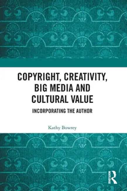 Copyright, Creativity, Big Media and Cultural Value: Incorporating the Author by Kathy Bowrey