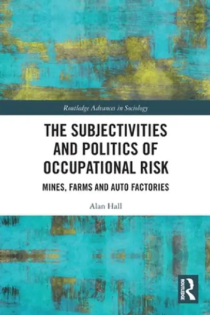 The Subjectivities and Politics of Occupational Risk: Mines, Farms and Auto Factories by Alan Hall