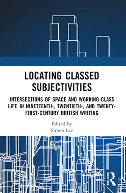 Locating Classed Subjectivities: Intersections of Space and Working-Class Life in Nineteenth-, Twentieth-, and Twenty-First-Century British Writing by Simon Lee