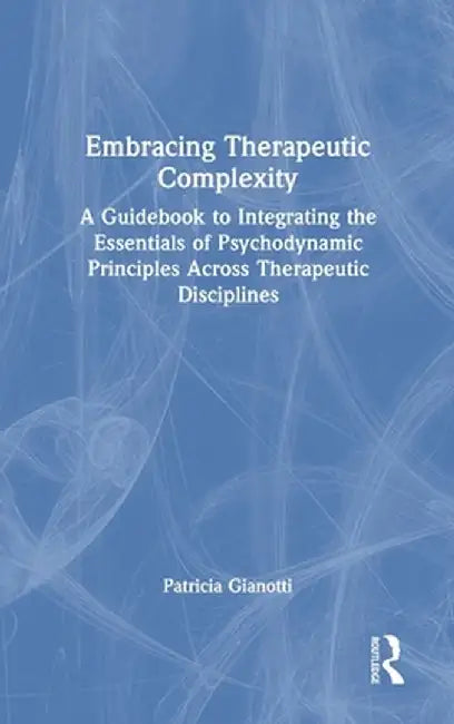 Embracing Therapeutic Complexity: A Guidebook to Integrating the Essentials of Psychodynamic Principles Across Therapeutic Disciplines by Patricia Gianotti